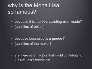 why is the Mona Lisa
so famous?
• because it is the best painting ever made?
• [qualities of object]
• because Leonardo is a genius?
• [qualities of the maker]
• are there other factors that might contribute to
the painting's reputation
 