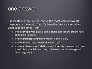 one answer
It is located in the Louvre, one of the most well-known art
museums in the world. [i.e., it’s benefited from a central art
world location since 1804]
where critics who praise some artists and ignore others have
been able to see it
where art historians have written it into history
where artists have been influenced by it
where art lovers and visitors and tourists have come to see
it and photograph it, and buy coffee mugs and totebags with
this image on it
 