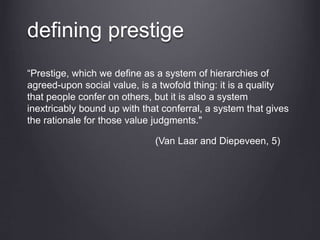 defining prestige
“Prestige, which we define as a system of hierarchies of
agreed-upon social value, is a twofold thing: it is a quality
that people confer on others, but it is also a system
inextricably bound up with that conferral, a system that gives
the rationale for those value judgments."
(Van Laar and Diepeveen, 5)
 