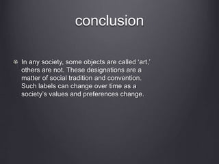 conclusion
In any society, some objects are called ‘art,’
others are not. These designations are a
matter of social tradition and convention.
Such labels can change over time as a
society’s values and preferences change.
 