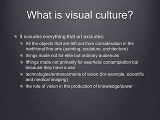 What is visual culture?
It includes everything that art excludes:
All the objects that are left out from consideration in the
traditional fine arts (painting, sculpture, architecture)
things made not for elite but ordinary audiences
tfhings made not primarily for aesrhetic contemplation but
because they have a use
technologies/enhancements of vision (for example, scientific
and medical imaging)
the role of vision in the production of knowledge/power
 