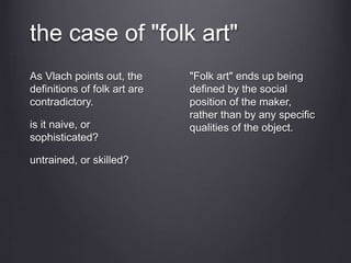 the case of "folk art"
As Vlach points out, the
definitions of folk art are
contradictory.
is it naive, or
sophisticated?
untrained, or skilled?
"Folk art" ends up being
defined by the social
position of the maker,
rather than by any specific
qualities of the object.
 