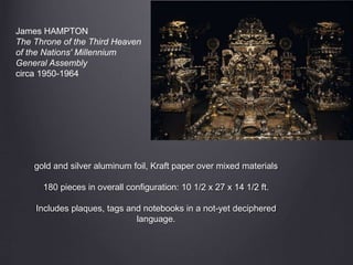gold and silver aluminum foil, Kraft paper over mixed materials
180 pieces in overall configuration: 10 1/2 x 27 x 14 1/2 ft.
Includes plaques, tags and notebooks in a not-yet deciphered
language.
James HAMPTON
The Throne of the Third Heaven
of the Nations' Millennium
General Assembly
circa 1950-1964
 