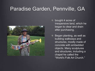 Paradise Garden, Pennville, GA
bought 4 acres of
inexpensive land, which he
began to clear and drain
after purchasing.
Began planting, as well as
building walkways and
structures, mostly made of
concrete with embedded
objects. Many sculptures
and structures, including a
chapel he called the
“World's Folk Art Church.”
 
