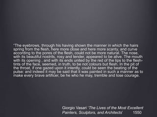 “The eyebrows, through his having shown the manner in which the hairs
spring from the flesh, here more close and here more scanty, and curve
according to the pores of the flesh, could not be more natural. The nose,
with its beautiful nostrils, rosy and tender, appeared to be alive. The mouth
with its opening , and with its ends united by the red of the lips to the flesh-
tints of the face, seemed, in truth, to be not colours but flesh. In the pit of
the throat, if one gazed upon it intently, could be seen the beating of the
pulse: and indeed it may be said that it was painted in such a manner as to
make every brave artificer, be he who he may, tremble and lose courage.
Giorgio Vasari ‘The Lives of the Most Excellent
Painters, Sculptors, and Architects’ 1550
 