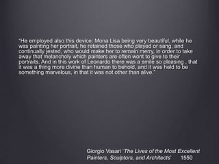 “He employed also this device: Mona Lisa being very beautiful, while he
was painting her portrait, he retained those who played or sang, and
continually jested, who would make her to remain merry, in order to take
away that melancholy which painters are often wont to give to their
portraits. And in this work of Leonardo there was a smile so pleasing , that
it was a thing more divine than human to behold, and it was held to be
something marvelous, in that it was not other than alive.”
Giorgio Vasari ‘The Lives of the Most Excellent
Painters, Sculptors, and Architects’ 1550
 