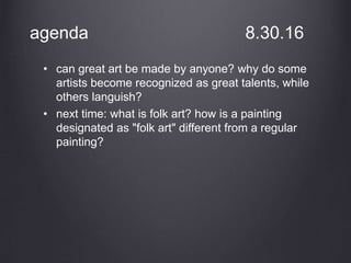 agenda 8.30.16
• can great art be made by anyone? why do some
artists become recognized as great talents, while
others languish?
• next time: what is folk art? how is a painting
designated as "folk art" different from a regular
painting?
 