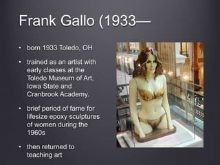 Frank Gallo (1933—
• born 1933 Toledo, OH
• trained as an artist with
early classes at the
Toledo Museum of Art,
Iowa State and
Cranbrook Academy.
• brief period of fame for
lifesize epoxy sculptures
of women during the
1960s
• then returned to
teaching art
 