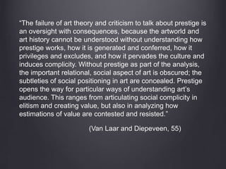“The failure of art theory and criticism to talk about prestige is
an oversight with consequences, because the artworld and
art history cannot be understood without understanding how
prestige works, how it is generated and conferred, how it
privileges and excludes, and how it pervades the culture and
induces complicity. Without prestige as part of the analysis,
the important relational, social aspect of art is obscured; the
subtleties of social positioning in art are concealed. Prestige
opens the way for particular ways of understanding art’s
audience. This ranges from articulating social complicity in
elitism and creating value, but also in analyzing how
estimations of value are contested and resisted.”
(Van Laar and Diepeveen, 55)
 