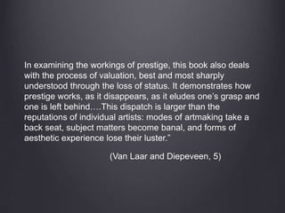 In examining the workings of prestige, this book also deals
with the process of valuation, best and most sharply
understood through the loss of status. It demonstrates how
prestige works, as it disappears, as it eludes one’s grasp and
one is left behind….This dispatch is larger than the
reputations of individual artists: modes of artmaking take a
back seat, subject matters become banal, and forms of
aesthetic experience lose their luster.”
(Van Laar and Diepeveen, 5)
 