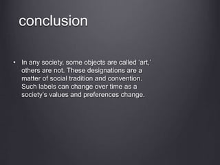 conclusion
• In any society, some objects are called ‘art,’
others are not. These designations are a
matter of social tradition and convention.
Such labels can change over time as a
society’s values and preferences change.
 