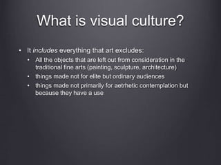 What is visual culture?
• It includes everything that art excludes:
• All the objects that are left out from consideration in the
traditional fine arts (painting, sculpture, architecture)
• things made not for elite but ordinary audiences
• things made not primarily for aetrhetic contemplation but
because they have a use
 