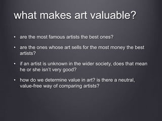what makes art valuable?
• are the most famous artists the best ones?
• are the ones whose art sells for the most money the best
artists?
• if an artist is unknown in the wider society, does that mean
he or she isn’t very good?
• how do we determine value in art? is there a neutral,
value-free way of comparing artists?
 