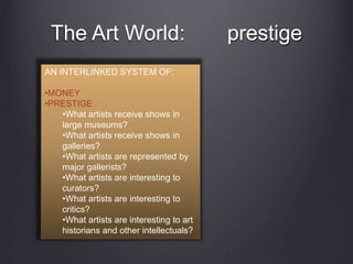 The Art World: prestige
AN INTERLINKED SYSTEM OF:
•MONEY
•PRESTIGE
•What artists receive shows in
large museums?
•What artists receive shows in
galleries?
•What artists are represented by
major gallerists?
•What artists are interesting to
curators?
•What artists are interesting to
critics?
•What artists are interesting to art
historians and other intellectuals?
 