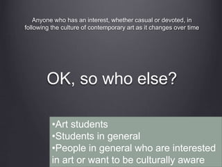 OK, so who else?
Anyone who has an interest, whether casual or devoted, in
following the culture of contemporary art as it changes over time
•Art students
•Students in general
•People in general who are interested
in art or want to be culturally aware
 