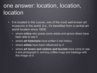 one answer: location, location,
location
• It is located in the Louvre, one of the most well-known art
museums in the world. [i.e., it’s benefited from a central art
world location since 1804]
• where critics who praise some artists and ignore others have
been able to see it
• where art historians have written it into history
• where artists have been influenced by it
• where art lovers and visitors and tourists have come to see
it and photograph it, and buy coffee mugs and totebags with
this image on it
 