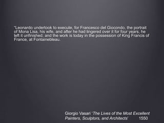 “Leonardo undertook to execute, for Francesco del Giocondo, the portrait
of Mona Lisa, his wife, and after he had lingered over it for four years, he
left it unfinished; and the work is today in the possession of King Francis of
France, at Fontainebleau.
Giorgio Vasari ‘The Lives of the Most Excellent
Painters, Sculptors, and Architects’ 1550
 