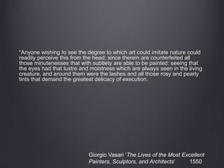 “Anyone wishing to see the degree to which art could imitate nature could
readily perceive this from the head; since therein are counterfeited all
those minutenesses that with subtlety are able to be painted: seeing that
the eyes had that lustre and moistness which are always seen in the living
creature, and around them were the lashes and all those rosy and pearly
tints that demand the greatest delicacy of execution.
Giorgio Vasari ‘The Lives of the Most Excellent
Painters, Sculptors, and Architects’ 1550
 