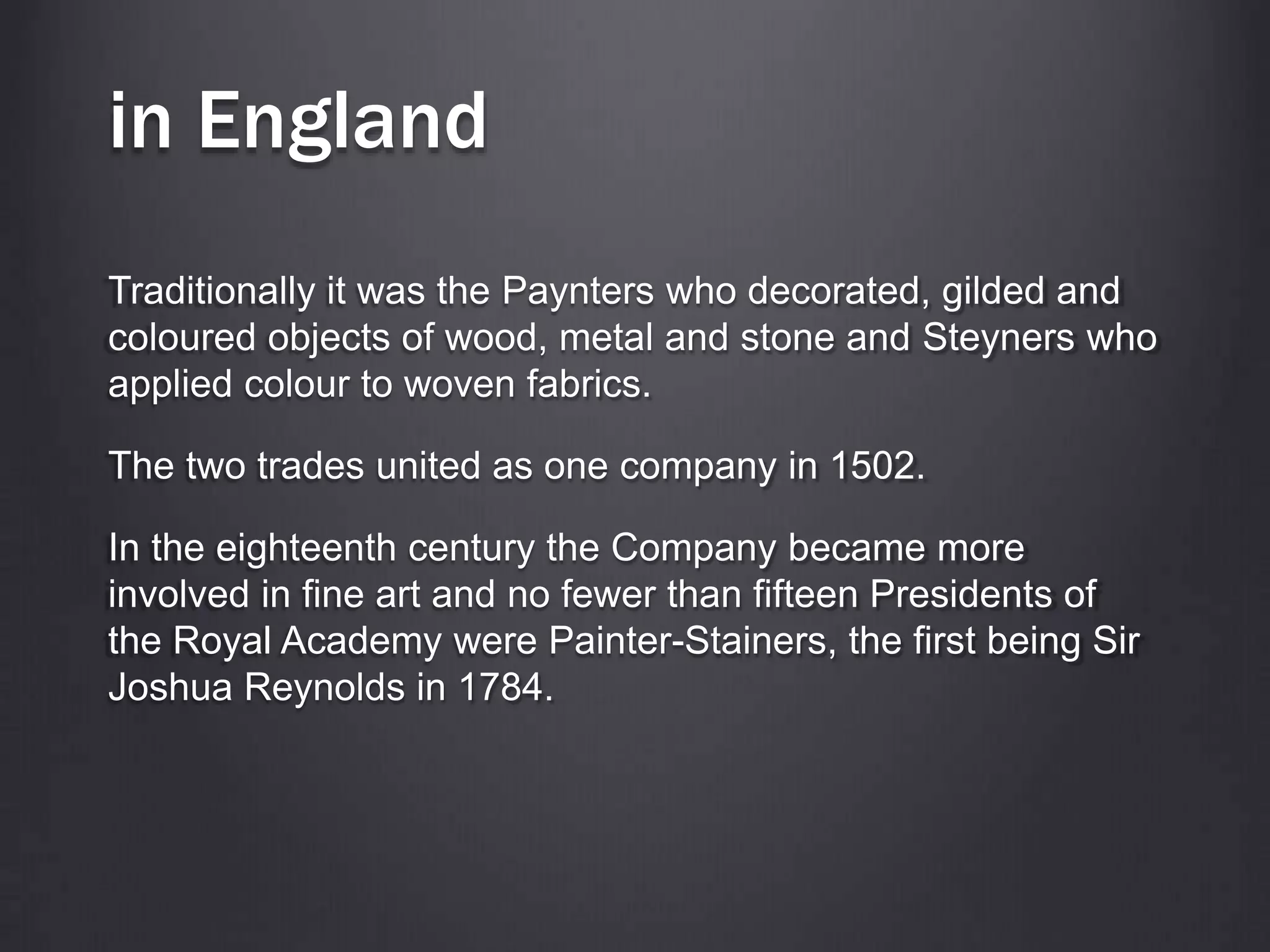 in England
Traditionally it was the Paynters who decorated, gilded and
coloured objects of wood, metal and stone and Steyners who
applied colour to woven fabrics.
The two trades united as one company in 1502.
In the eighteenth century the Company became more
involved in fine art and no fewer than fifteen Presidents of
the Royal Academy were Painter-Stainers, the first being Sir
Joshua Reynolds in 1784.
 