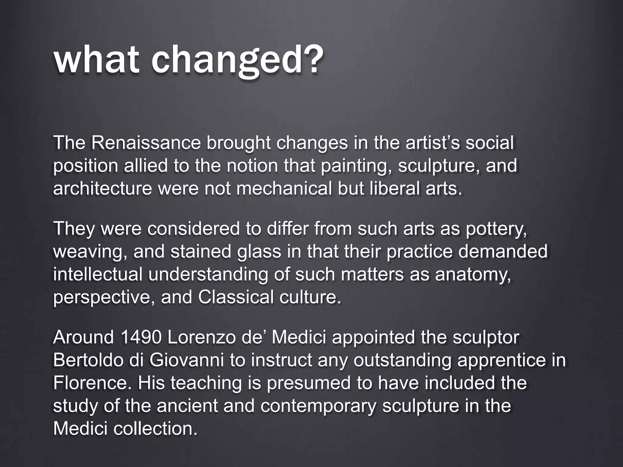 what changed?
The Renaissance brought changes in the artist’s social
position allied to the notion that painting, sculpture, and
architecture were not mechanical but liberal arts.
They were considered to differ from such arts as pottery,
weaving, and stained glass in that their practice demanded
intellectual understanding of such matters as anatomy,
perspective, and Classical culture.
Around 1490 Lorenzo de’ Medici appointed the sculptor
Bertoldo di Giovanni to instruct any outstanding apprentice in
Florence. His teaching is presumed to have included the
study of the ancient and contemporary sculpture in the
Medici collection.
 