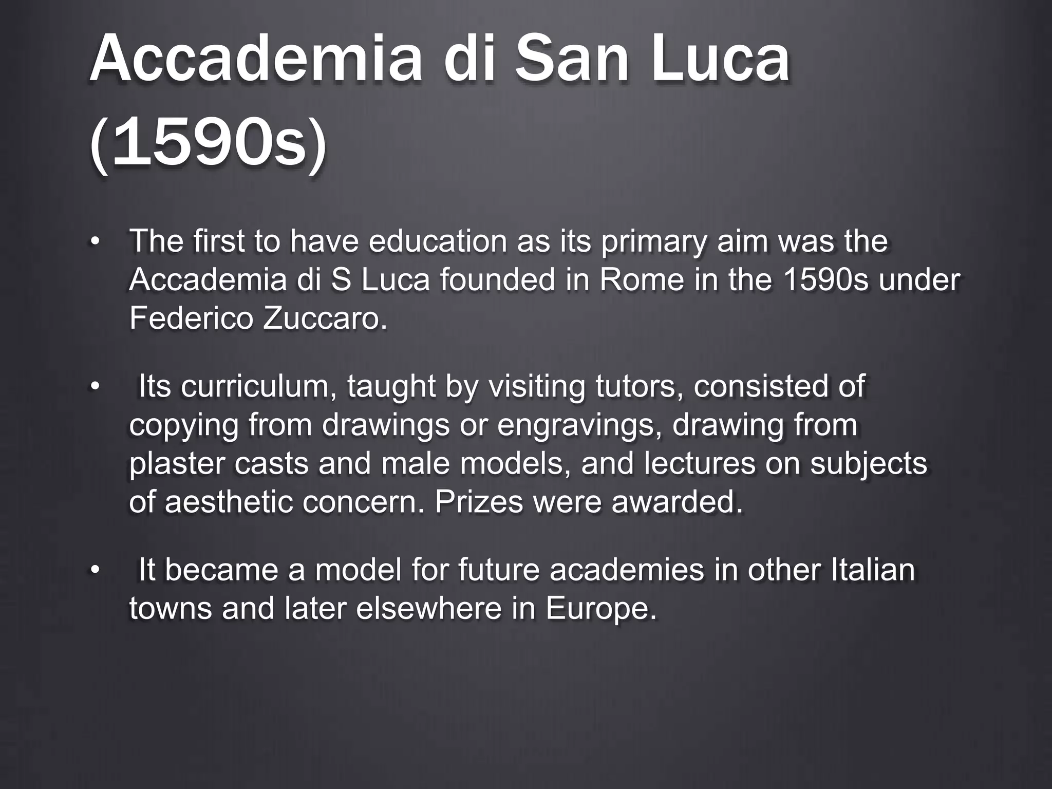 Accademia di San Luca
(1590s)
• The first to have education as its primary aim was the
Accademia di S Luca founded in Rome in the 1590s under
Federico Zuccaro.
• Its curriculum, taught by visiting tutors, consisted of
copying from drawings or engravings, drawing from
plaster casts and male models, and lectures on subjects
of aesthetic concern. Prizes were awarded.
• It became a model for future academies in other Italian
towns and later elsewhere in Europe.
 