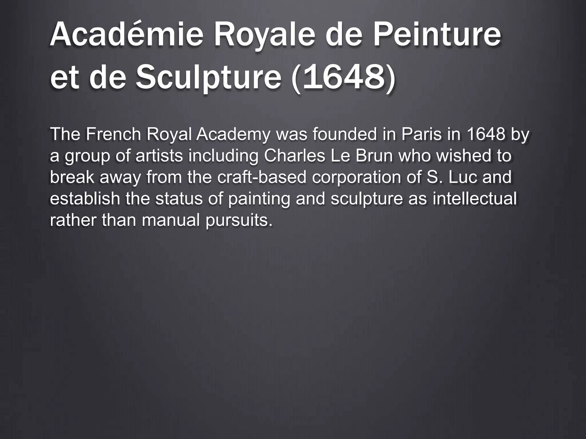 Académie Royale de Peinture
et de Sculpture (1648)
The French Royal Academy was founded in Paris in 1648 by
a group of artists including Charles Le Brun who wished to
break away from the craft-based corporation of S. Luc and
establish the status of painting and sculpture as intellectual
rather than manual pursuits.
 