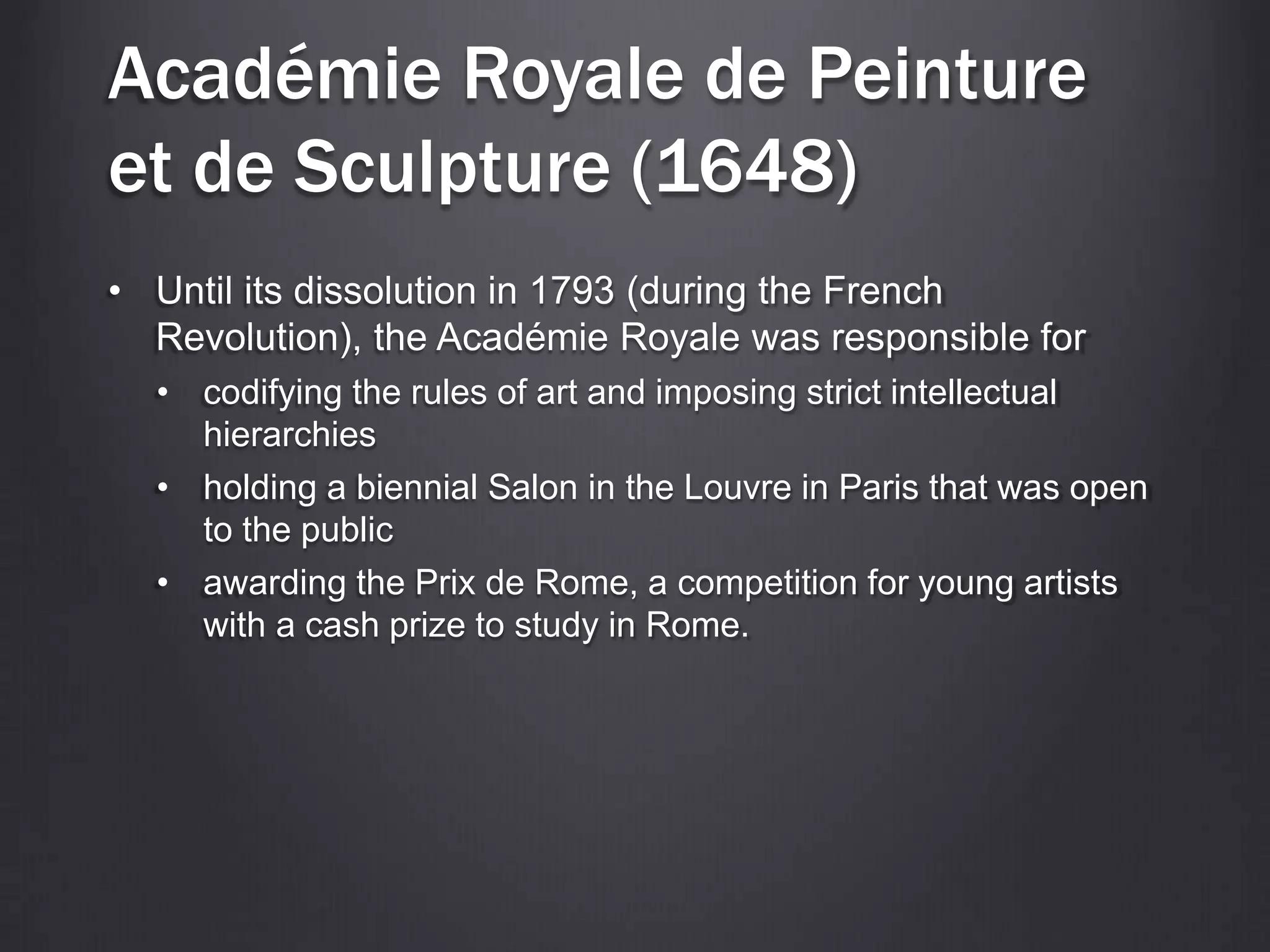 Académie Royale de Peinture
et de Sculpture (1648)
• Until its dissolution in 1793 (during the French
Revolution), the Académie Royale was responsible for
• codifying the rules of art and imposing strict intellectual
hierarchies
• holding a biennial Salon in the Louvre in Paris that was open
to the public
• awarding the Prix de Rome, a competition for young artists
with a cash prize to study in Rome.
 