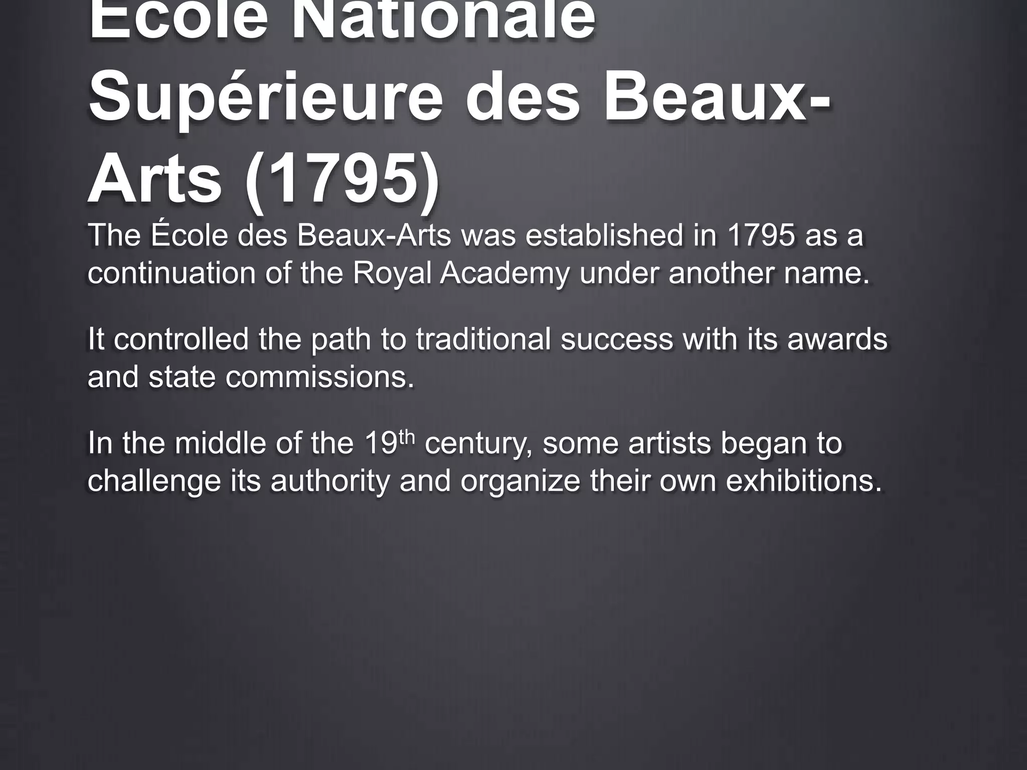 École Nationale
Supérieure des Beaux-
Arts (1795)
The École des Beaux-Arts was established in 1795 as a
continuation of the Royal Academy under another name.
It controlled the path to traditional success with its awards
and state commissions.
In the middle of the 19th century, some artists began to
challenge its authority and organize their own exhibitions.
 
