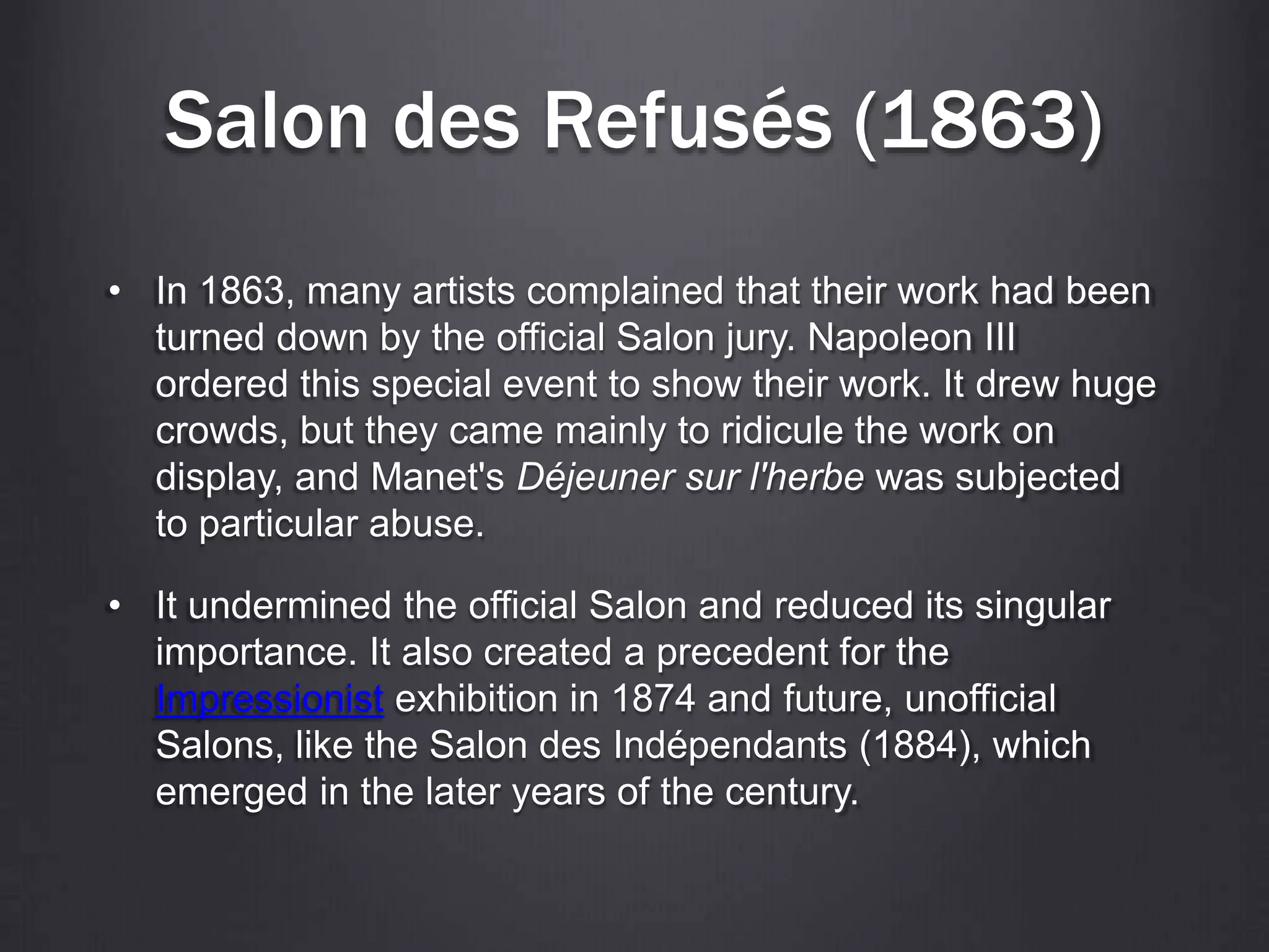 Salon des Refusés (1863)
• In 1863, many artists complained that their work had been
turned down by the official Salon jury. Napoleon III
ordered this special event to show their work. It drew huge
crowds, but they came mainly to ridicule the work on
display, and Manet's Déjeuner sur l'herbe was subjected
to particular abuse.
• It undermined the official Salon and reduced its singular
importance. It also created a precedent for the
Impressionist exhibition in 1874 and future, unofficial
Salons, like the Salon des Indépendants (1884), which
emerged in the later years of the century.
 