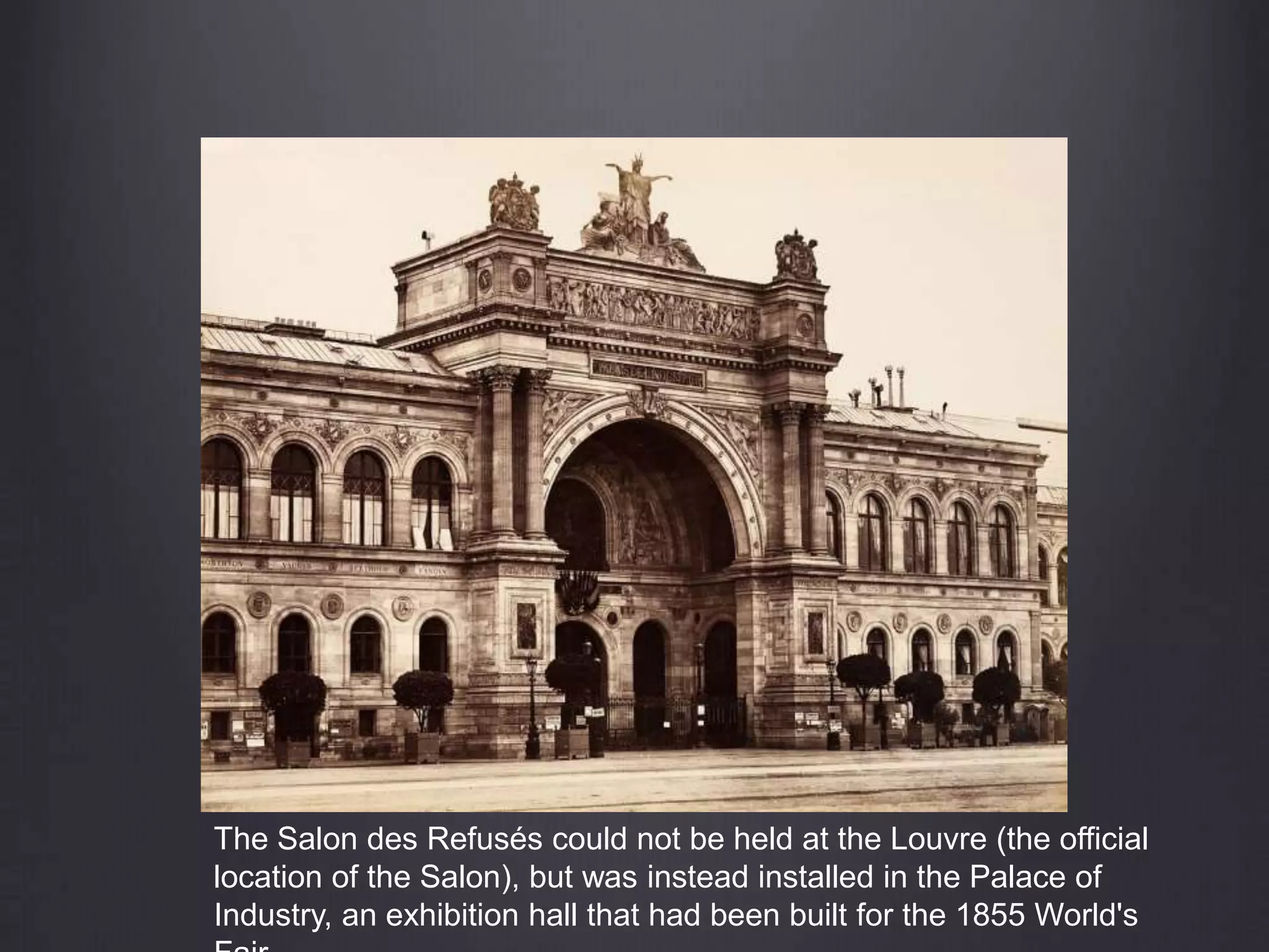 The Salon des Refusés could not be held at the Louvre (the official
location of the Salon), but was instead installed in the Palace of
Industry, an exhibition hall that had been built for the 1855 World's
 