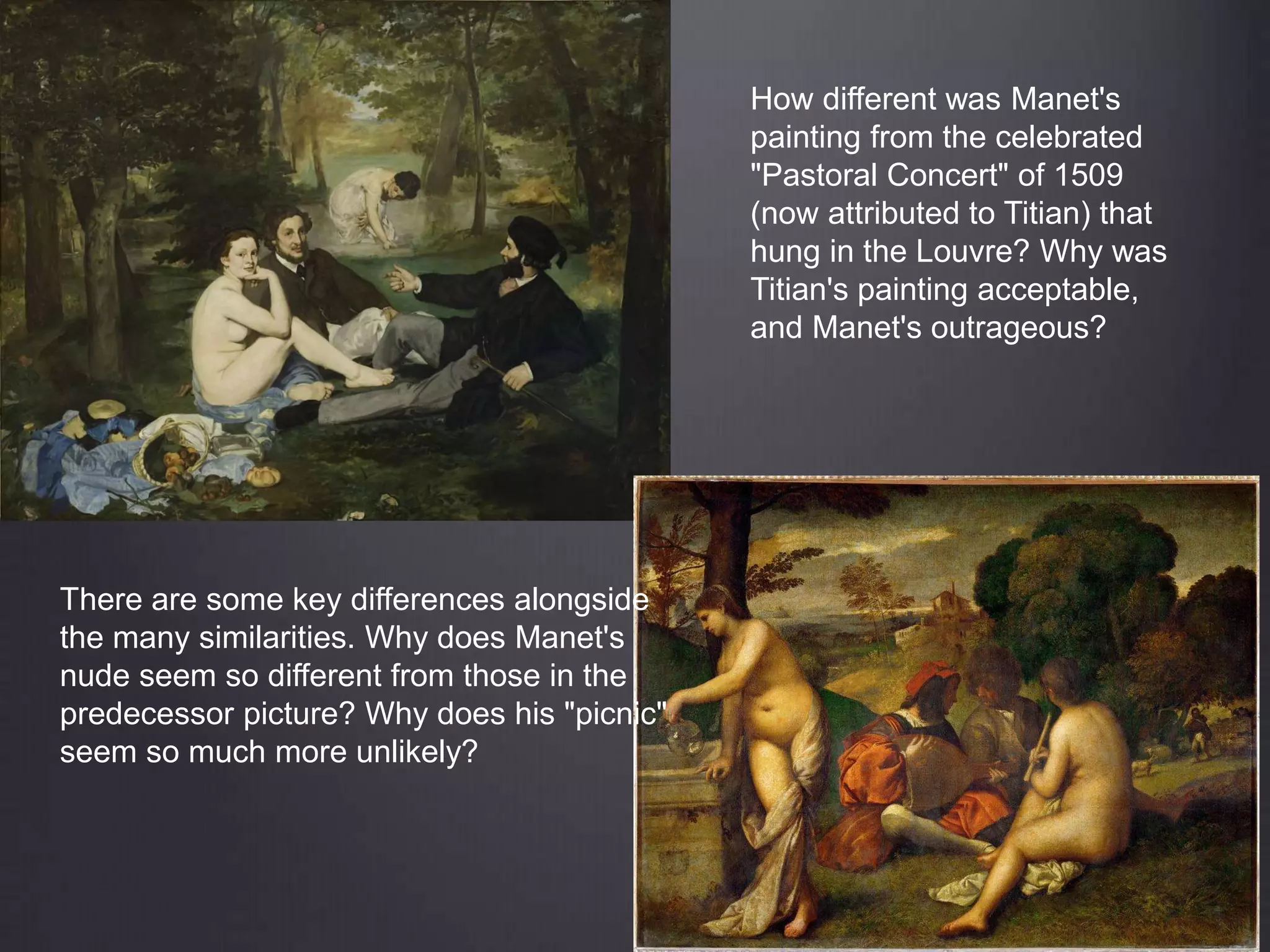 How different was Manet's
painting from the celebrated
"Pastoral Concert" of 1509
(now attributed to Titian) that
hung in the Louvre? Why was
Titian's painting acceptable,
and Manet's outrageous?
There are some key differences alongside
the many similarities. Why does Manet's
nude seem so different from those in the
predecessor picture? Why does his "picnic"
seem so much more unlikely?
 