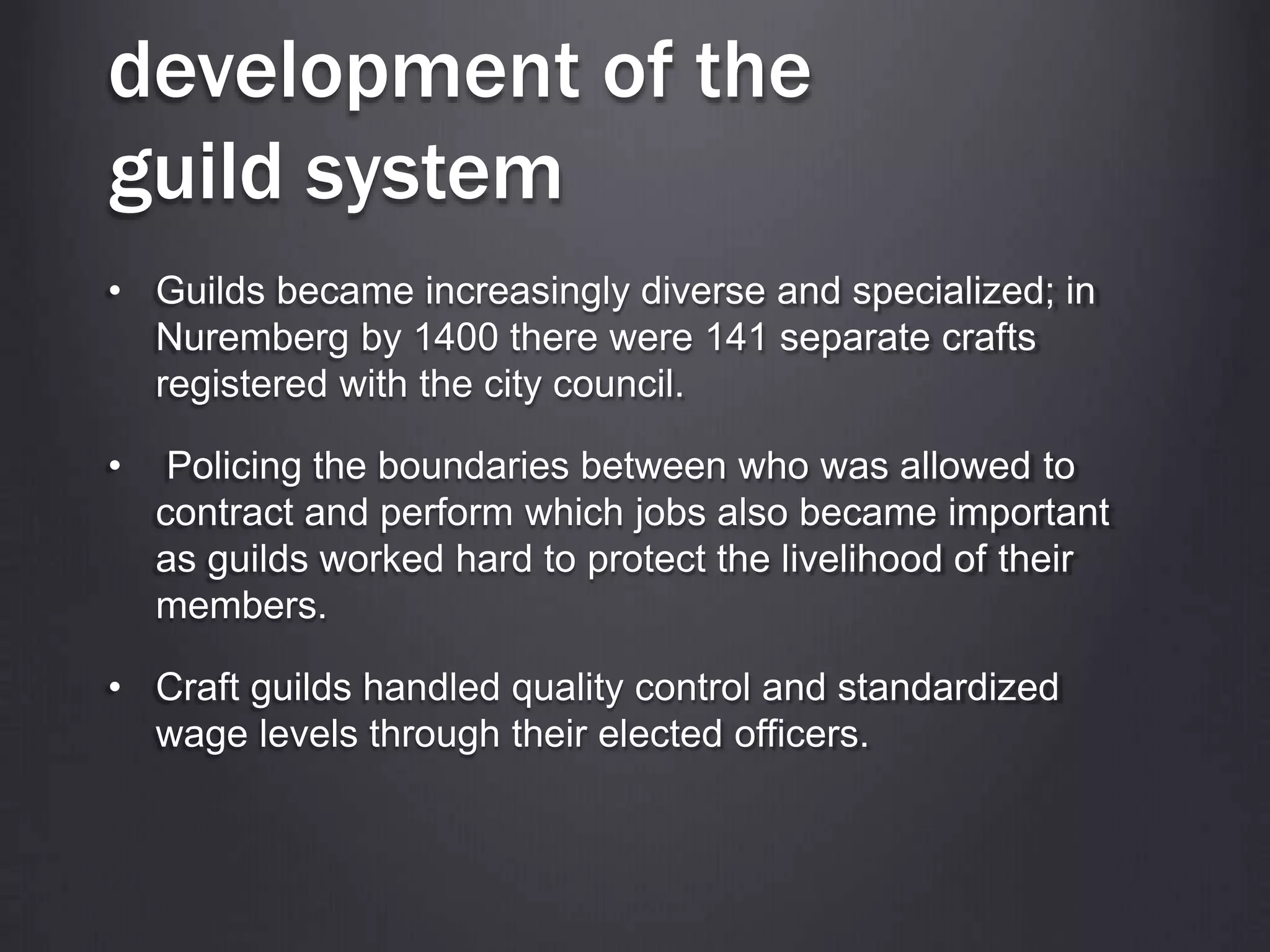 development of the
guild system
• Guilds became increasingly diverse and specialized; in
Nuremberg by 1400 there were 141 separate crafts
registered with the city council.
• Policing the boundaries between who was allowed to
contract and perform which jobs also became important
as guilds worked hard to protect the livelihood of their
members.
• Craft guilds handled quality control and standardized
wage levels through their elected officers.
 