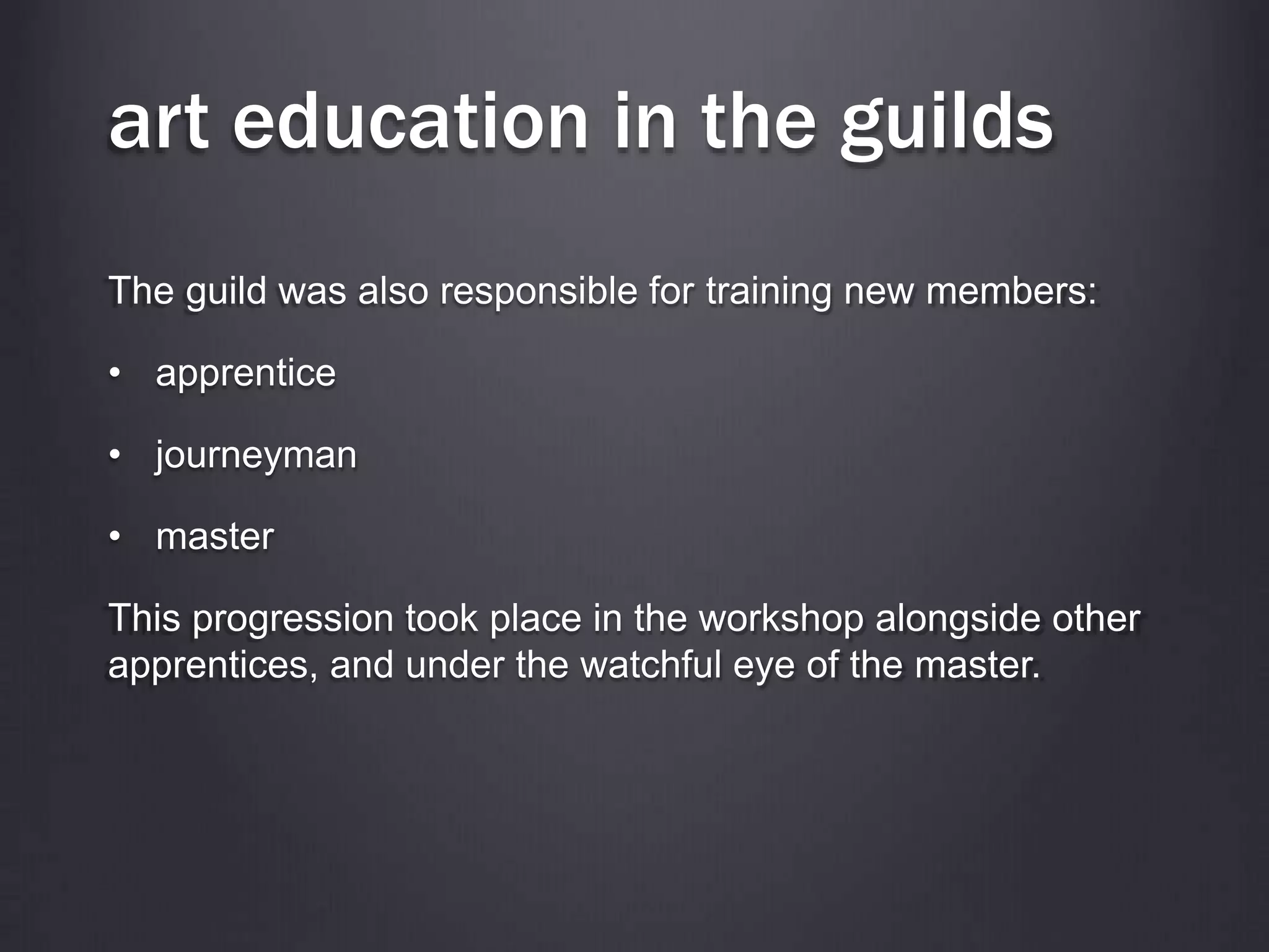art education in the guilds
The guild was also responsible for training new members:
• apprentice
• journeyman
• master
This progression took place in the workshop alongside other
apprentices, and under the watchful eye of the master.
 