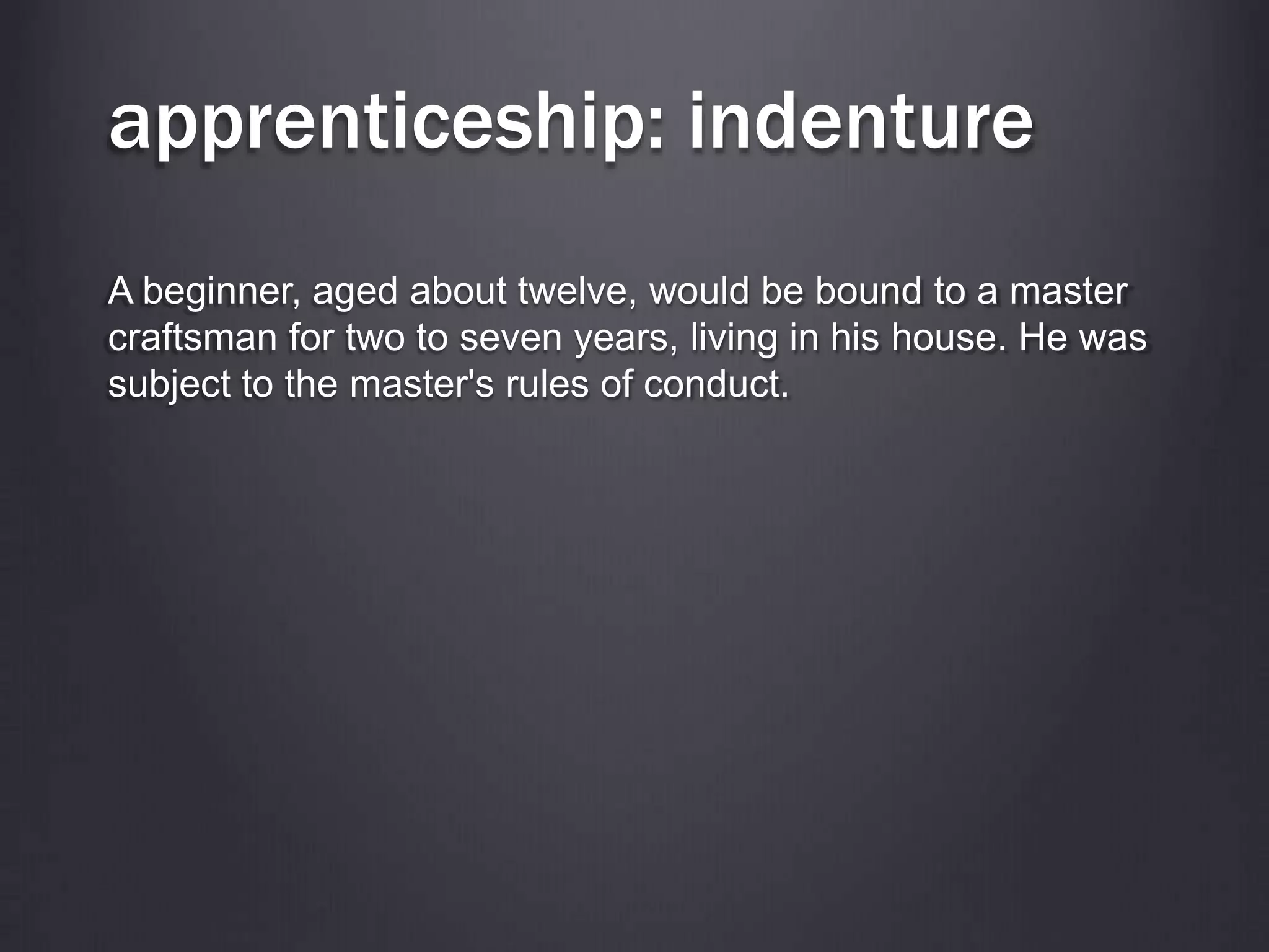 apprenticeship: indenture
A beginner, aged about twelve, would be bound to a master
craftsman for two to seven years, living in his house. He was
subject to the master's rules of conduct.
 