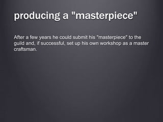 producing a "masterpiece"
After a few years he could submit his "masterpiece" to the
guild and, if successful, set up his own workshop as a master
craftsman.
 