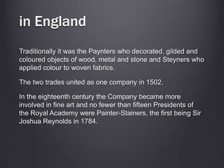 in England
Traditionally it was the Paynters who decorated, gilded and
coloured objects of wood, metal and stone and Steyners who
applied colour to woven fabrics.
The two trades united as one company in 1502.
In the eighteenth century the Company became more
involved in fine art and no fewer than fifteen Presidents of
the Royal Academy were Painter-Stainers, the first being Sir
Joshua Reynolds in 1784.
 