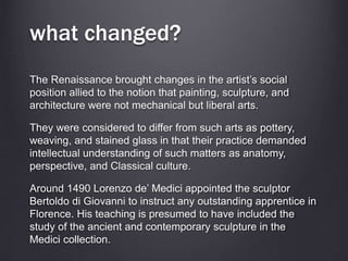 what changed?
The Renaissance brought changes in the artist’s social
position allied to the notion that painting, sculpture, and
architecture were not mechanical but liberal arts.
They were considered to differ from such arts as pottery,
weaving, and stained glass in that their practice demanded
intellectual understanding of such matters as anatomy,
perspective, and Classical culture.
Around 1490 Lorenzo de’ Medici appointed the sculptor
Bertoldo di Giovanni to instruct any outstanding apprentice in
Florence. His teaching is presumed to have included the
study of the ancient and contemporary sculpture in the
Medici collection.
 