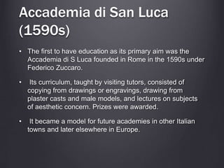 Accademia di San Luca
(1590s)
• The first to have education as its primary aim was the
Accademia di S Luca founded in Rome in the 1590s under
Federico Zuccaro.
• Its curriculum, taught by visiting tutors, consisted of
copying from drawings or engravings, drawing from
plaster casts and male models, and lectures on subjects
of aesthetic concern. Prizes were awarded.
• It became a model for future academies in other Italian
towns and later elsewhere in Europe.
 