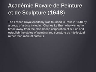 Académie Royale de Peinture
et de Sculpture (1648)
The French Royal Academy was founded in Paris in 1648 by
a group of artists including Charles Le Brun who wished to
break away from the craft-based corporation of S. Luc and
establish the status of painting and sculpture as intellectual
rather than manual pursuits.
 