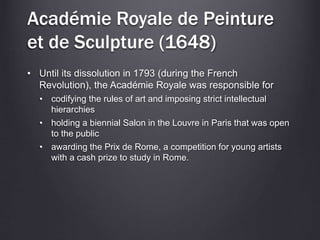 Académie Royale de Peinture
et de Sculpture (1648)
• Until its dissolution in 1793 (during the French
Revolution), the Académie Royale was responsible for
• codifying the rules of art and imposing strict intellectual
hierarchies
• holding a biennial Salon in the Louvre in Paris that was open
to the public
• awarding the Prix de Rome, a competition for young artists
with a cash prize to study in Rome.
 
