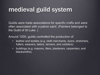 medieval guild system
Guilds were trade associations for specific crafts and were
often associated with a patron saint. (Painters belonged to
the Guild of St Luke. )
Around 1200, guilds controlled the production of
• leather and textiles (e.g. cloth merchants, dyers, stretchers,
fullers, weavers, tailors, tanners, and cobblers)
• buildings (e.g. masons, tilers, plasterers, carpenters, and
blacksmiths).
 