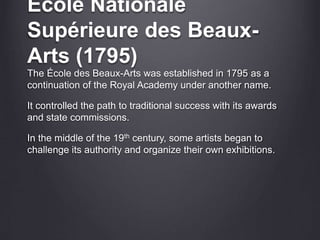 École Nationale
Supérieure des Beaux-
Arts (1795)
The École des Beaux-Arts was established in 1795 as a
continuation of the Royal Academy under another name.
It controlled the path to traditional success with its awards
and state commissions.
In the middle of the 19th century, some artists began to
challenge its authority and organize their own exhibitions.
 