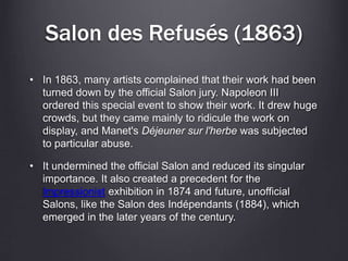 Salon des Refusés (1863)
• In 1863, many artists complained that their work had been
turned down by the official Salon jury. Napoleon III
ordered this special event to show their work. It drew huge
crowds, but they came mainly to ridicule the work on
display, and Manet's Déjeuner sur l'herbe was subjected
to particular abuse.
• It undermined the official Salon and reduced its singular
importance. It also created a precedent for the
Impressionist exhibition in 1874 and future, unofficial
Salons, like the Salon des Indépendants (1884), which
emerged in the later years of the century.
 