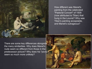 How different was Manet's
painting from the celebrated
"Pastoral Concert" of 1509
(now attributed to Titian) that
hung in the Louvre? Why was
Titian's painting acceptable,
and Manet's outrageous?
There are some key differences alongside
the many similarities. Why does Manet's
nude seem so different from those in the
predecessor picture? Why does his "picnic"
seem so much more unlikely?
 