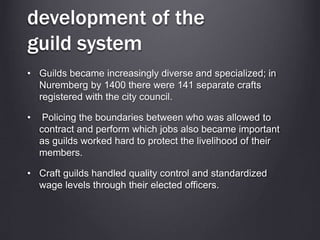 development of the
guild system
• Guilds became increasingly diverse and specialized; in
Nuremberg by 1400 there were 141 separate crafts
registered with the city council.
• Policing the boundaries between who was allowed to
contract and perform which jobs also became important
as guilds worked hard to protect the livelihood of their
members.
• Craft guilds handled quality control and standardized
wage levels through their elected officers.
 
