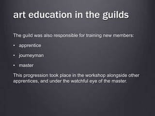 art education in the guilds
The guild was also responsible for training new members:
• apprentice
• journeyman
• master
This progression took place in the workshop alongside other
apprentices, and under the watchful eye of the master.
 