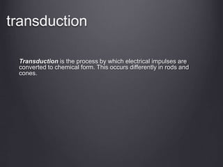 transduction
Transduction is the process by which electrical impulses are
converted to chemical form. This occurs differently in rods and
cones.
 