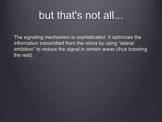 but that's not all...
The signaling mechanism is sophisticated. It optimizes the
information transmitted from the retina by using “lateral
inhibition” to reduce the signal in certain areas (thus boosting
the rest).
 