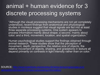 animal + human evidence for 3
discrete processing systems
“Although the visual processing mechanisms are not yet completely
understood, recent findings from anatomical and physiological
studies in monkeys suggest that visual signals are fed into at least
three separate processing systems. One system appears to
process information mainly about shape; a second, mainly about
color; and a third, movement, location, and spatial organization.”
Human psychological studies support the findings obtained through
animal research. These studies show that the perception of
movement, depth, perspective, the relative size of objects, the
relative movement of objects, shading, and gradations in texture all
depend primarily on contrasts in light intensity rather than on color.”
SOURCE: http://www.brainfacts.org/sensing-thinking-behaving/senses-and-
perception/articles/2012/vision-processing-information/
 