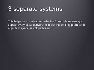3 separate systems
This helps us to understand why black and white drawings
appear every bit as convincing in the illusion they produce of
objects in space as colored ones.
 